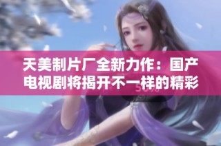 天美制片厂全新力作：国产电视剧将揭开不一样的精彩世界