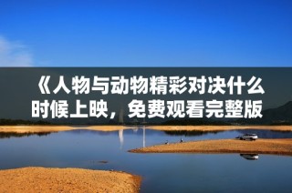 《人物与动物精彩对决什么时候上映，免费观看完整版信息一览》