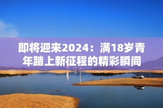 即将迎来2024：满18岁青年踏上新征程的精彩瞬间