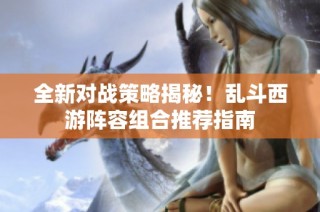全新对战策略揭秘！乱斗西游阵容组合推荐指南