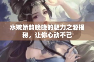 水嫩娇韵晚晚的魅力之源揭秘，让你心动不已
