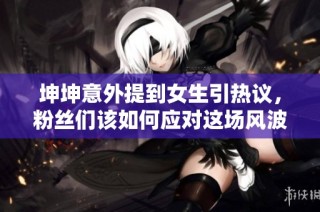 坤坤意外提到女生引热议，粉丝们该如何应对这场风波