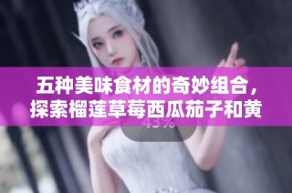 五种美味食材的奇妙组合，探索榴莲草莓西瓜茄子和黄瓜的独特魅力