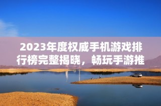 2023年度权威手机游戏排行榜完整揭晓，畅玩手游推荐