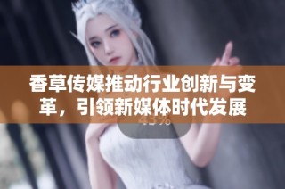 香草传媒推动行业创新与变革，引领新媒体时代发展