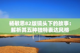 杨敏思82版镜头下的故事：解析其五种独特表达风格