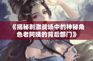 《揭秘刺激战场中的神秘角色老阿姨的背后部门》
