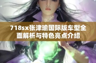 718sx张津瑜国际版车型全面解析与特色亮点介绍