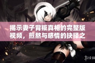揭示妻子背叛真相的完整版视频，煎熬与感情的抉择之路