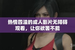 热情四溢的成人影片无障碍观看，让你欲罢不能