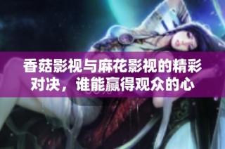 香菇影视与麻花影视的精彩对决，谁能赢得观众的心