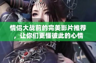 情侣大战前的完美影片推荐，让你们更懂彼此的心情