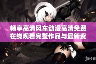 畅享高清风车动漫高清免费在线观看完整作品与最新资讯