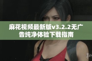 麻花视频最新版v3.2.2无广告纯净体验下载指南