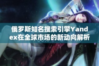 俄罗斯知名搜索引擎Yandex在全球市场的新动向解析