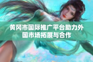 黄冈市国际推广平台助力外国市场拓展与合作