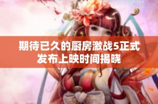 期待已久的厨房激战5正式发布上映时间揭晓