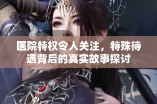 医院特权令人关注，特殊待遇背后的真实故事探讨
