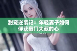 甜宠逆袭记：年轻妻子如何俘获豪门大叔的心