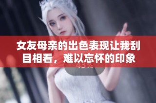 女友母亲的出色表现让我刮目相看，难以忘怀的印象