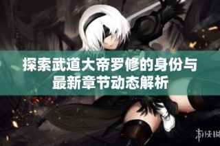探索武道大帝罗修的身份与最新章节动态解析
