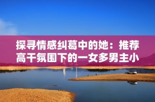 探寻情感纠葛中的她：推荐高干氛围下的一女多男主小说合集