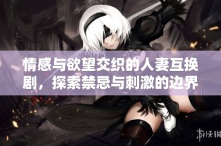 情感与欲望交织的人妻互换剧，探索禁忌与刺激的边界