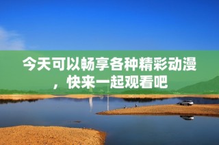 今天可以畅享各种精彩动漫，快来一起观看吧
