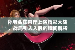 孙老头在客厅上演精彩大战，战局引人入胜的瞬间解析