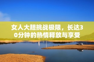 女人大胆挑战极限，长达30分钟的热情释放与享受
