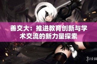 善交大：推进教育创新与学术交流的新力量探索