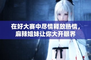 在好大赛中尽情释放热情，麻辣姐妹让你大开眼界