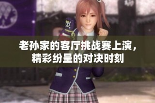 老孙家的客厅挑战赛上演，精彩纷呈的对决时刻