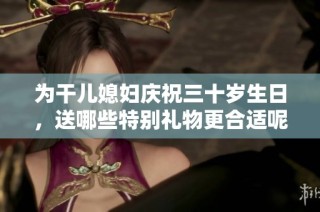 为干儿媳妇庆祝三十岁生日，送哪些特别礼物更合适呢