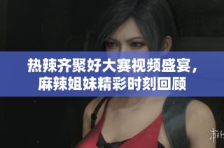 热辣齐聚好大赛视频盛宴，麻辣姐妹精彩时刻回顾