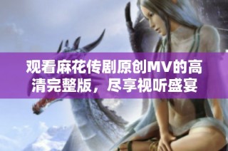 观看麻花传剧原创MV的高清完整版，尽享视听盛宴