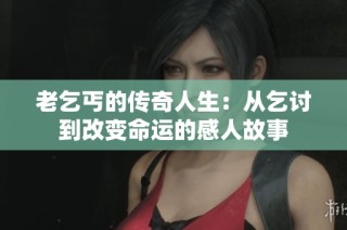 老乞丐的传奇人生：从乞讨到改变命运的感人故事