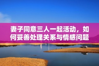 妻子同意三人一起活动，如何妥善处理关系与情感问题
