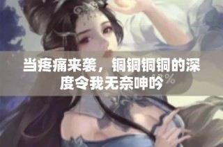 当疼痛来袭，铜铜铜铜的深度令我无奈呻吟