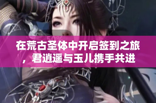 在荒古圣体中开启签到之旅，君逍遥与玉儿携手共进