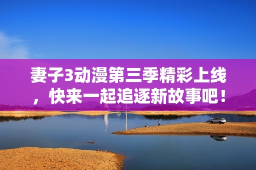 妻子3动漫第三季精彩上线，快来一起追逐新故事吧！