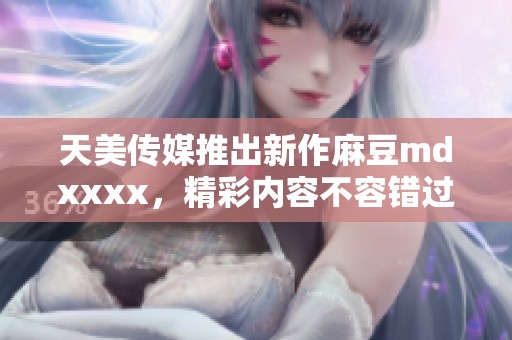 天美传媒推出新作麻豆mdxxxx，精彩内容不容错过