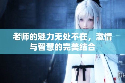 老师的魅力无处不在，激情与智慧的完美结合