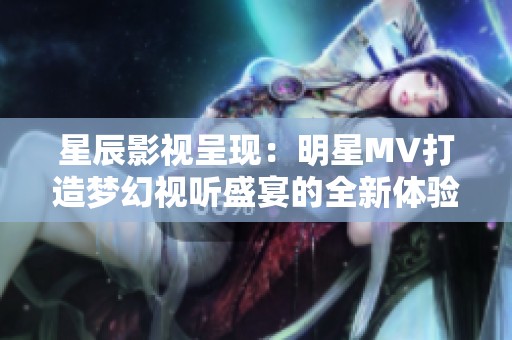 星辰影视呈现：明星MV打造梦幻视听盛宴的全新体验