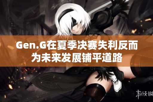 Gen.G在夏季决赛失利反而为未来发展铺平道路