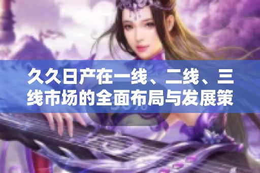 久久日产在一线、二线、三线市场的全面布局与发展策略分析