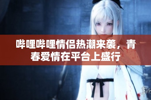 哔哩哔哩情侣热潮来袭，青春爱情在平台上盛行