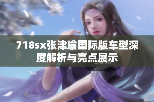 718sx张津瑜国际版车型深度解析与亮点展示