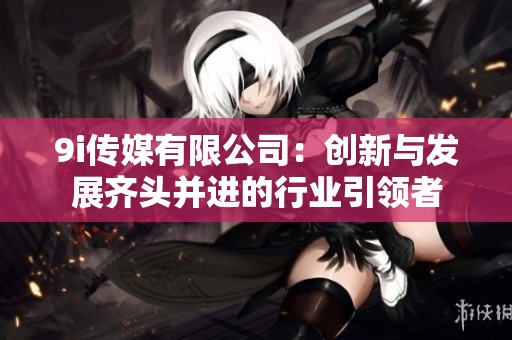 9i传媒有限公司：创新与发展齐头并进的行业引领者