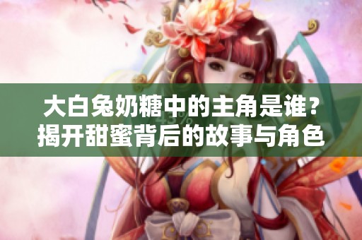 大白兔奶糖中的主角是谁？揭开甜蜜背后的故事与角色